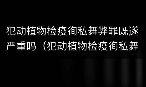 犯动植物检疫徇私舞弊罪既遂严重吗（犯动植物检疫徇私舞弊罪既遂严重吗判几年）