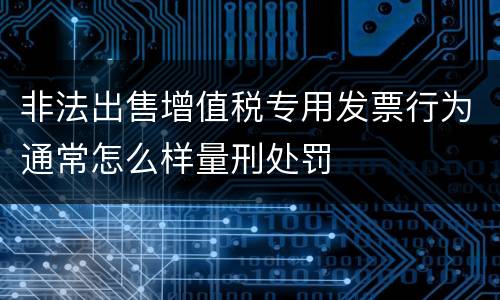 非法出售增值税专用发票行为通常怎么样量刑处罚