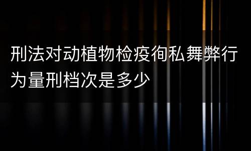 刑法对动植物检疫徇私舞弊行为量刑档次是多少