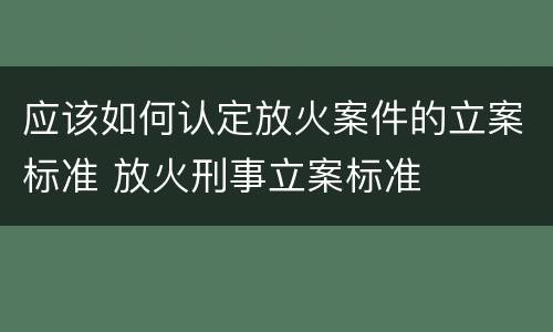 应该如何认定放火案件的立案标准 放火刑事立案标准