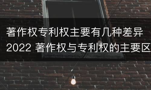 著作权专利权主要有几种差异2022 著作权与专利权的主要区别