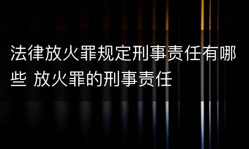 法律放火罪规定刑事责任有哪些 放火罪的刑事责任