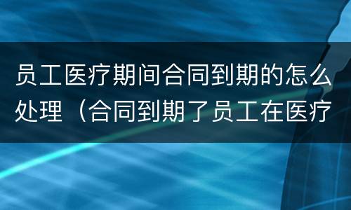 员工医疗期间合同到期的怎么处理（合同到期了员工在医疗期怎么办）