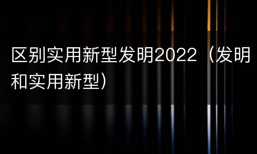 区别实用新型发明2022（发明和实用新型）