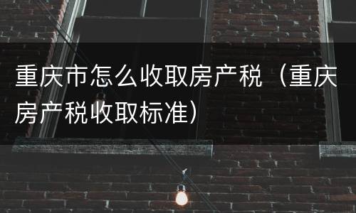重庆市怎么收取房产税（重庆房产税收取标准）