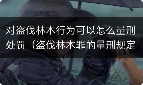 对盗伐林木行为可以怎么量刑处罚（盗伐林木罪的量刑规定）