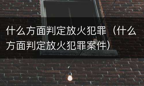 什么方面判定放火犯罪（什么方面判定放火犯罪案件）