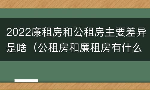 2022廉租房和公租房主要差异是啥（公租房和廉租房有什么区别?2019年的）