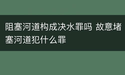 阻塞河道构成决水罪吗 故意堵塞河道犯什么罪