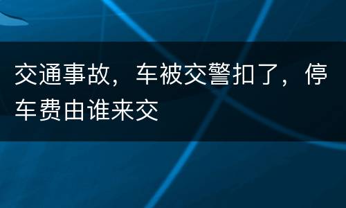 交通事故，车被交警扣了，停车费由谁来交