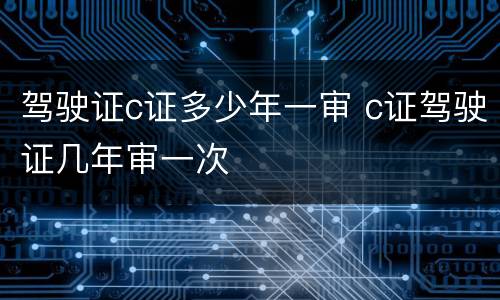 驾驶证c证多少年一审 c证驾驶证几年审一次