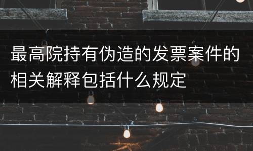 最高院持有伪造的发票案件的相关解释包括什么规定