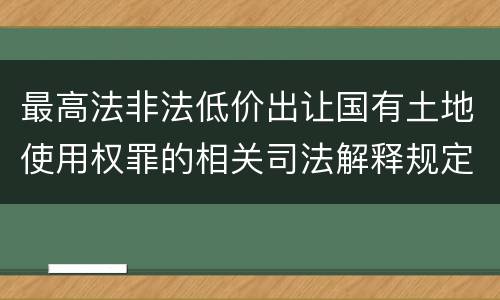 最高法非法低价出让国有土地使用权罪的相关司法解释规定有哪些重要内容