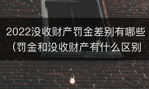 2022没收财产罚金差别有哪些（罚金和没收财产有什么区别）