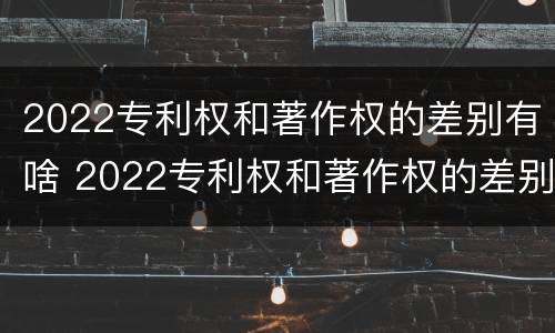 2022专利权和著作权的差别有啥 2022专利权和著作权的差别有啥不同