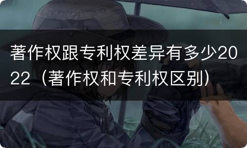 著作权跟专利权差异有多少2022（著作权和专利权区别）