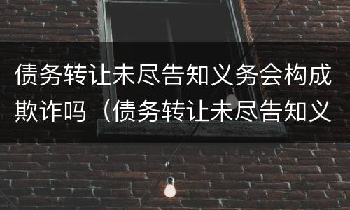 债务转让未尽告知义务会构成欺诈吗（债务转让未尽告知义务会构成欺诈吗怎么处理）