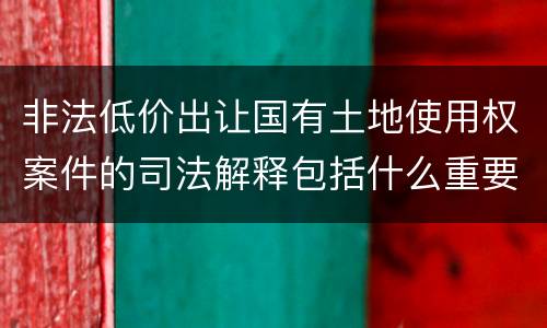 非法低价出让国有土地使用权案件的司法解释包括什么重要规定