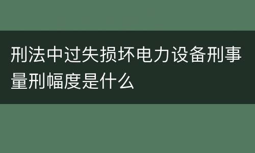 刑法中过失损坏电力设备刑事量刑幅度是什么