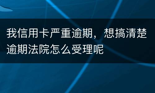 我信用卡严重逾期，想搞清楚逾期法院怎么受理呢