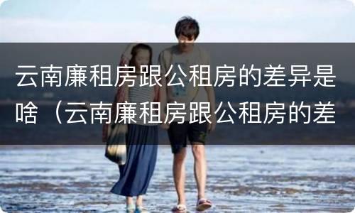 云南廉租房跟公租房的差异是啥（云南廉租房跟公租房的差异是啥原因）