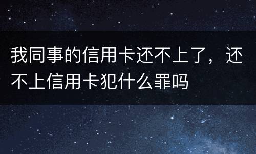 我同事的信用卡还不上了，还不上信用卡犯什么罪吗