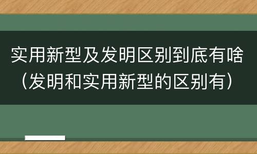 实用新型及发明区别到底有啥（发明和实用新型的区别有）