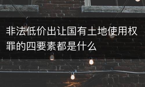 非法低价出让国有土地使用权罪的四要素都是什么