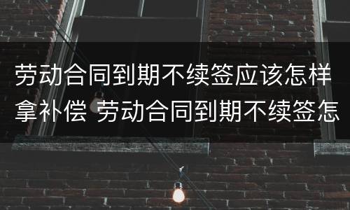 劳动合同到期不续签应该怎样拿补偿 劳动合同到期不续签怎么补偿