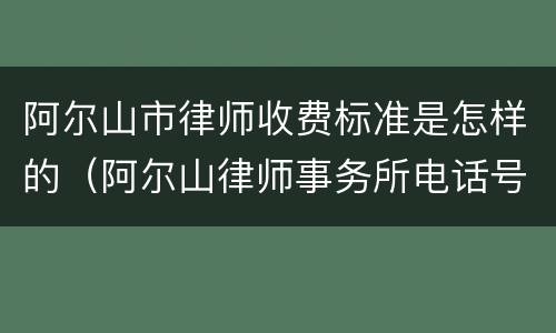 阿尔山市律师收费标准是怎样的（阿尔山律师事务所电话号码多少）