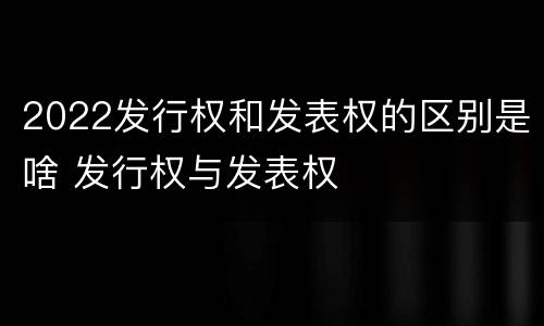 2022发行权和发表权的区别是啥 发行权与发表权