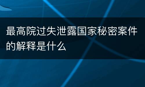 最高院过失泄露国家秘密案件的解释是什么