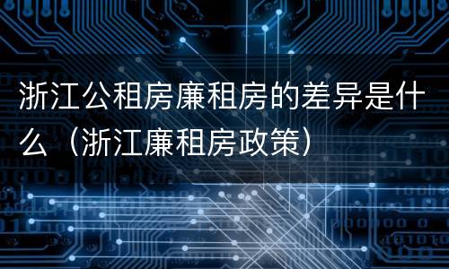 浙江公租房廉租房的差异是什么（浙江廉租房政策）