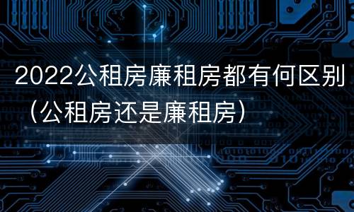 2022公租房廉租房都有何区别（公租房还是廉租房）