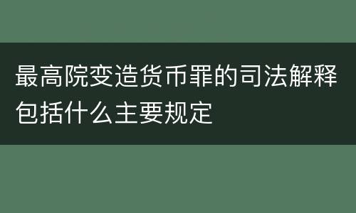 最高院变造货币罪的司法解释包括什么主要规定