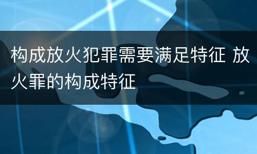构成放火犯罪需要满足特征 放火罪的构成特征