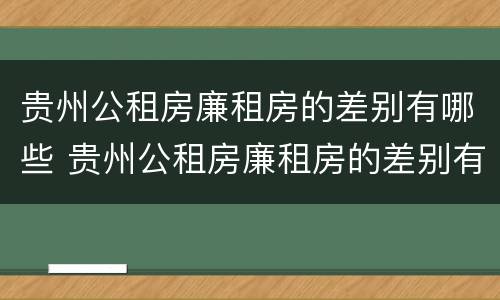 贵州公租房廉租房的差别有哪些 贵州公租房廉租房的差别有哪些地方