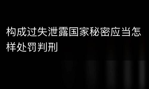 构成过失泄露国家秘密应当怎样处罚判刑