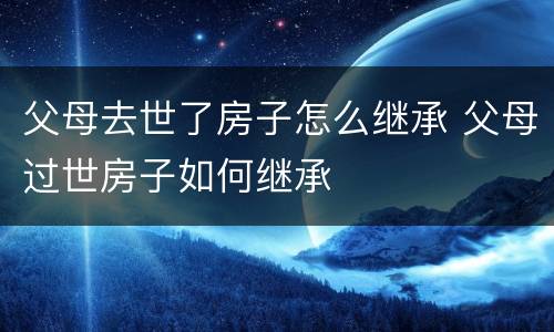 父母去世了房子怎么继承 父母过世房子如何继承