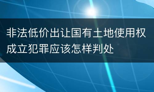 非法低价出让国有土地使用权成立犯罪应该怎样判处