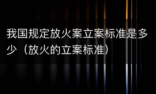我国规定放火案立案标准是多少（放火的立案标准）