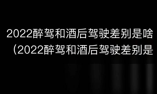 2022醉驾和酒后驾驶差别是啥（2022醉驾和酒后驾驶差别是啥呀）