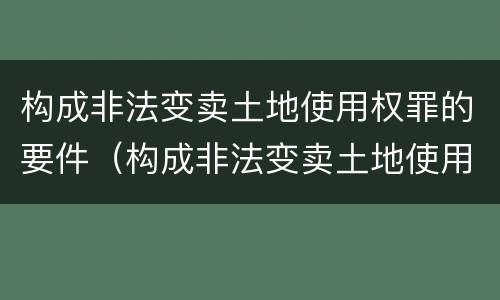 构成非法变卖土地使用权罪的要件（构成非法变卖土地使用权罪的要件是什么）