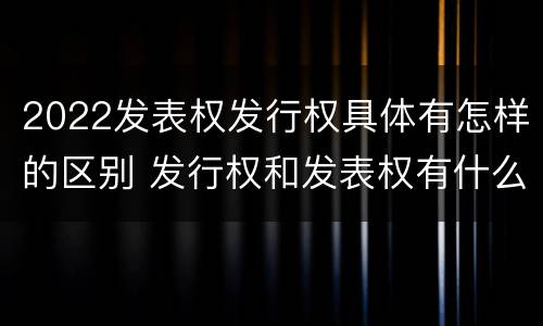 2022发表权发行权具体有怎样的区别 发行权和发表权有什么区别