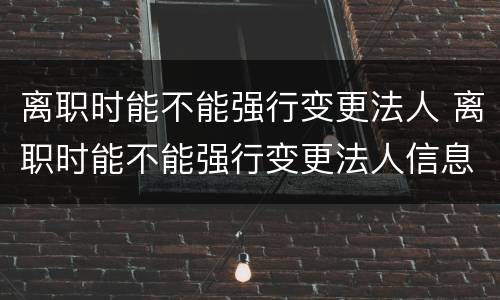离职时能不能强行变更法人 离职时能不能强行变更法人信息