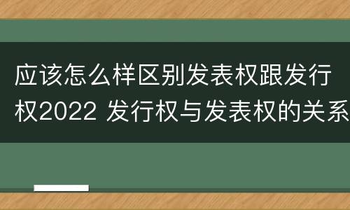 应该怎么样区别发表权跟发行权2022 发行权与发表权的关系