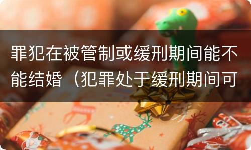 罪犯在被管制或缓刑期间能不能结婚（犯罪处于缓刑期间可以结婚吗）