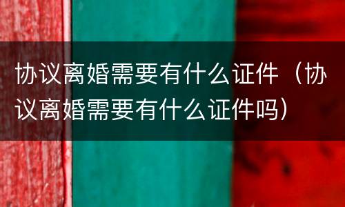 协议离婚需要有什么证件（协议离婚需要有什么证件吗）