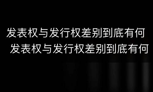发表权与发行权差别到底有何 发表权与发行权差别到底有何不同