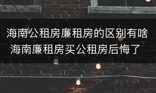 海南公租房廉租房的区别有啥 海南廉租房买公租房后悔了